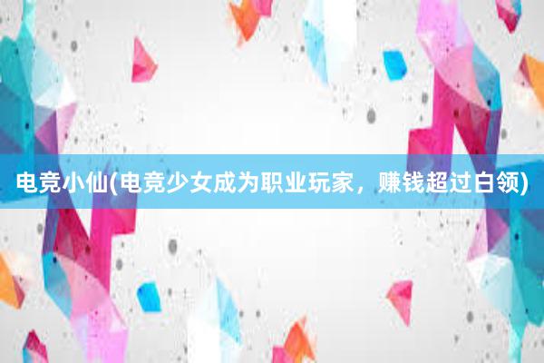 电竞小仙(电竞少女成为职业玩家，赚钱超过白领)