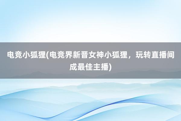 电竞小狐狸(电竞界新晋女神小狐狸，玩转直播间成最佳主播)