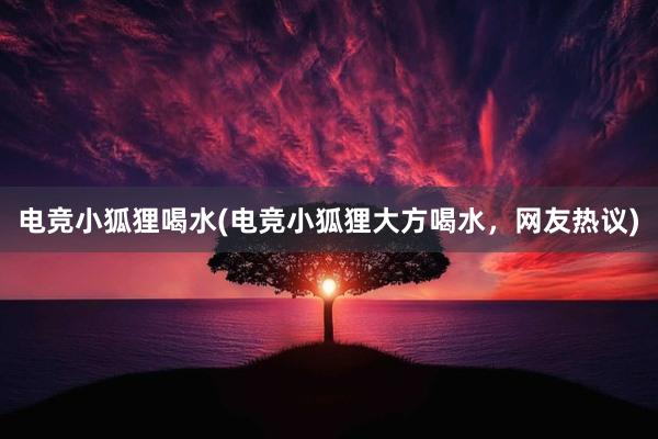 电竞小狐狸喝水(电竞小狐狸大方喝水，网友热议)