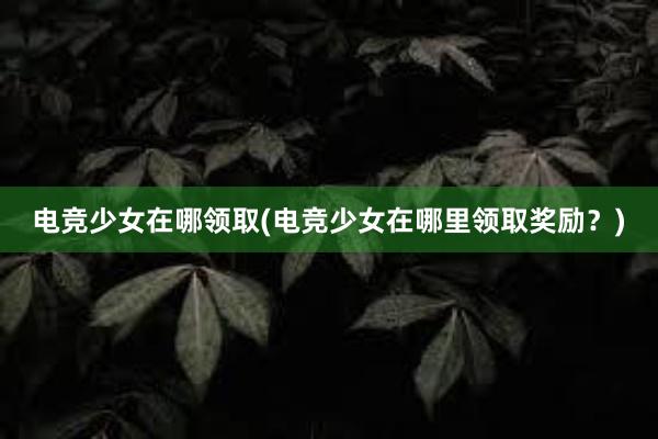 电竞少女在哪领取(电竞少女在哪里领取奖励？)