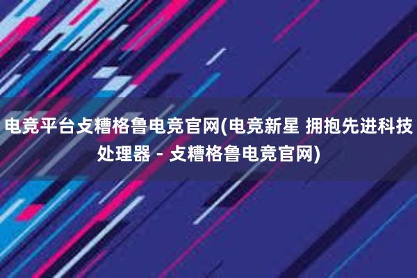 电竞平台攴糟格鲁电竞官网(电竞新星 拥抱先进科技处理器 - 攴糟格鲁电竞官网)