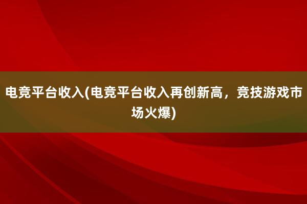 电竞平台收入(电竞平台收入再创新高，竞技游戏市场火爆)