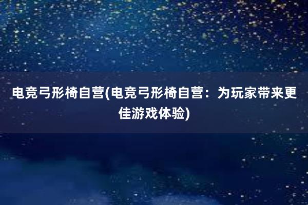 电竞弓形椅自营(电竞弓形椅自营：为玩家带来更佳游戏体验)