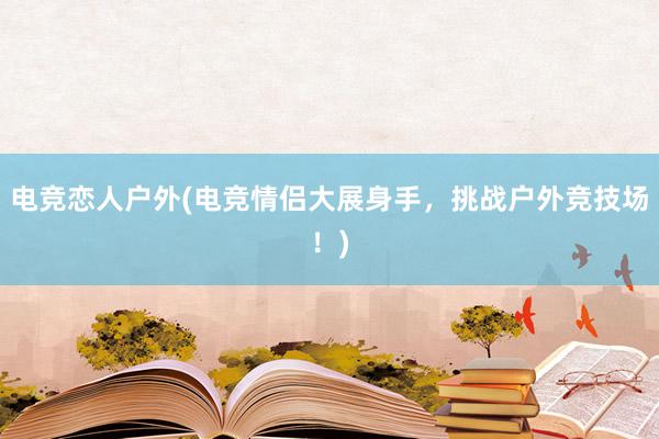 电竞恋人户外(电竞情侣大展身手，挑战户外竞技场！)