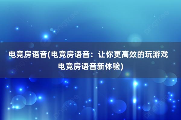 电竞房语音(电竞房语音：让你更高效的玩游戏  电竞房语音新体验)