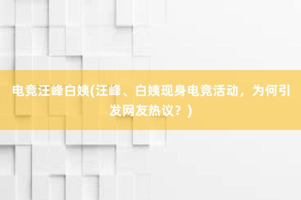 电竞汪峰白姨(汪峰、白姨现身电竞活动，为何引发网友热议？)