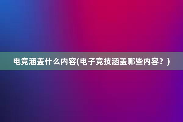 电竞涵盖什么内容(电子竞技涵盖哪些内容？)