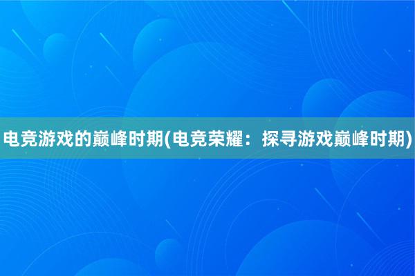 电竞游戏的巅峰时期(电竞荣耀：探寻游戏巅峰时期)