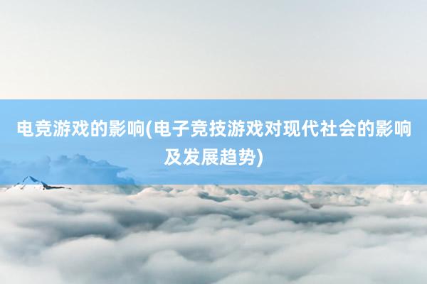 电竞游戏的影响(电子竞技游戏对现代社会的影响及发展趋势)