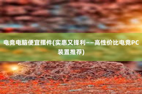 电竞电脑便宜摆件(实惠又锋利——高性价比电竞PC装置推荐)