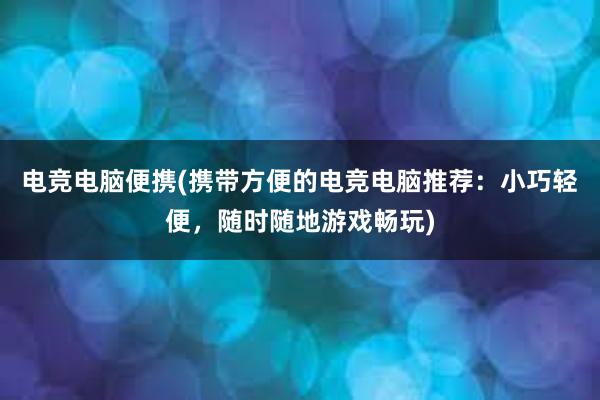 电竞电脑便携(携带方便的电竞电脑推荐：小巧轻便，随时随地游戏畅玩)