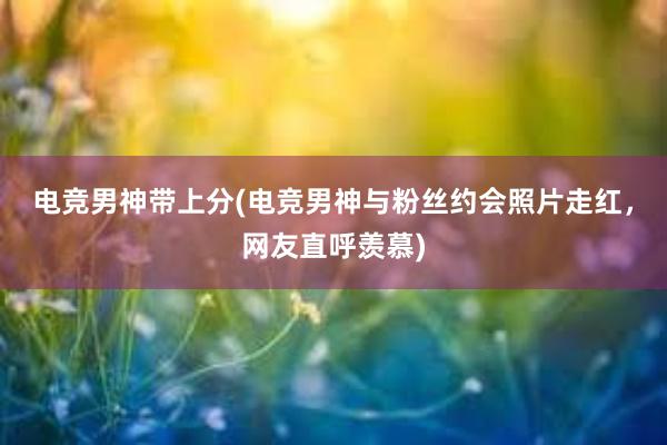 电竞男神带上分(电竞男神与粉丝约会照片走红，网友直呼羡慕)