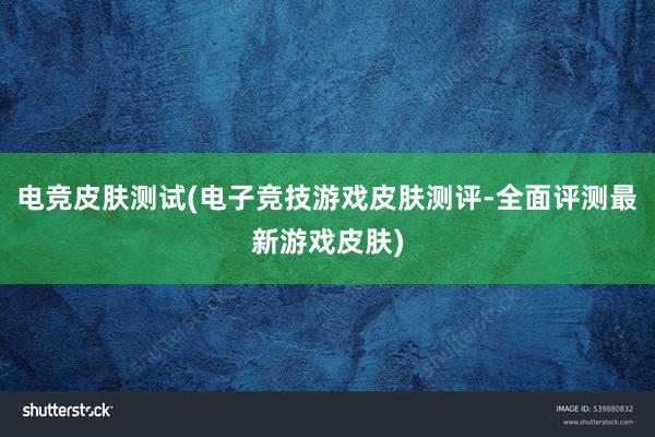 电竞皮肤测试(电子竞技游戏皮肤测评-全面评测最新游戏皮肤)