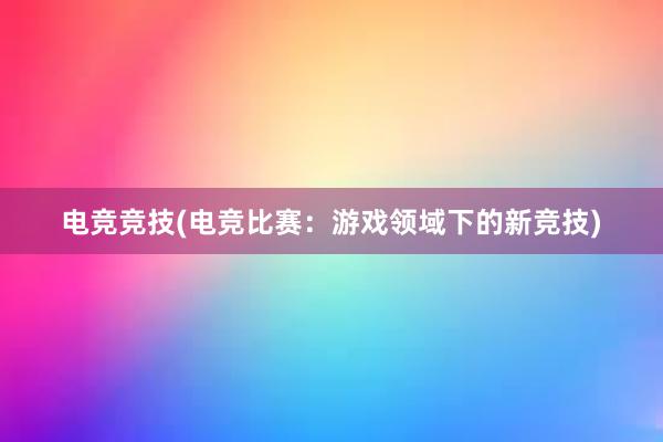 电竞竞技(电竞比赛：游戏领域下的新竞技)