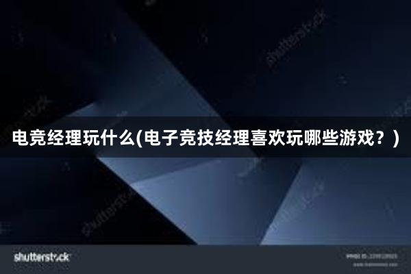 电竞经理玩什么(电子竞技经理喜欢玩哪些游戏？)