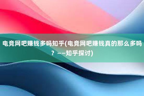 电竞网吧赚钱多吗知乎(电竞网吧赚钱真的那么多吗？——知乎探讨)