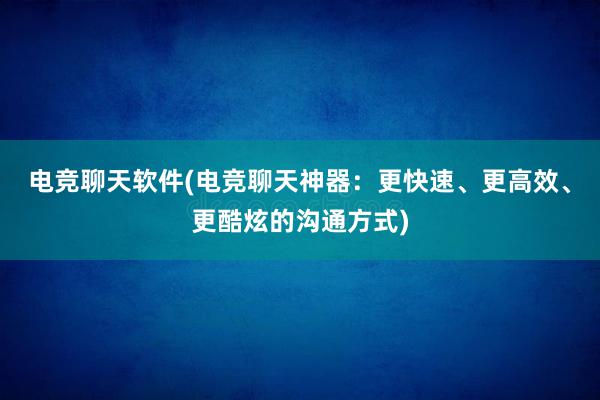 电竞聊天软件(电竞聊天神器：更快速、更高效、更酷炫的沟通方式)