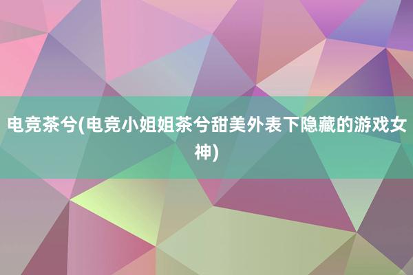 电竞茶兮(电竞小姐姐茶兮甜美外表下隐藏的游戏女神)