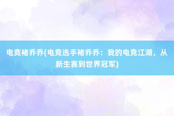 电竞褚乔乔(电竞选手褚乔乔：我的电竞江湖，从新生赛到世界冠军)