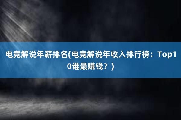 电竞解说年薪排名(电竞解说年收入排行榜：Top10谁最赚钱？)