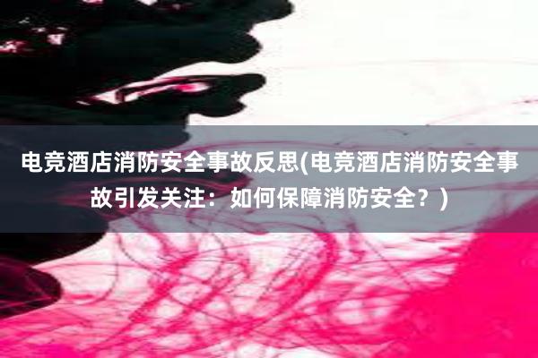 电竞酒店消防安全事故反思(电竞酒店消防安全事故引发关注：如何保障消防安全？)