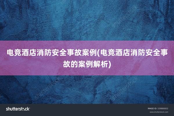 电竞酒店消防安全事故案例(电竞酒店消防安全事故的案例解析)