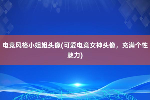 电竞风格小姐姐头像(可爱电竞女神头像，充满个性魅力)