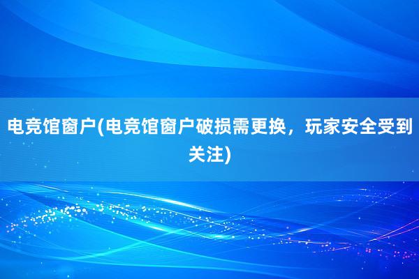 电竞馆窗户(电竞馆窗户破损需更换，玩家安全受到关注)