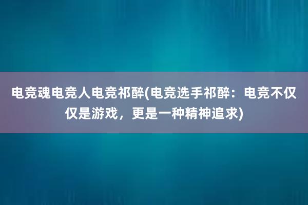 电竞魂电竞人电竞祁醉(电竞选手祁醉：电竞不仅仅是游戏，更是一种精神追求)