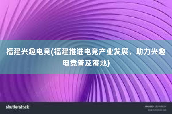 福建兴趣电竞(福建推进电竞产业发展，助力兴趣电竞普及落地)