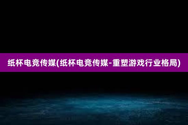 纸杯电竞传媒(纸杯电竞传媒-重塑游戏行业格局)