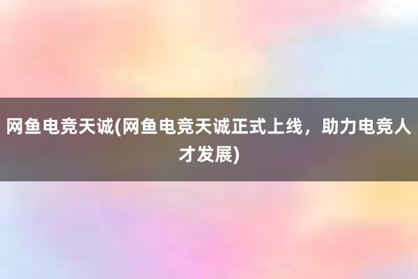 网鱼电竞天诚(网鱼电竞天诚正式上线，助力电竞人才发展)