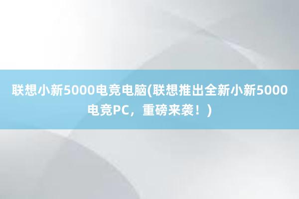 联想小新5000电竞电脑(联想推出全新小新5000电竞PC，重磅来袭！)