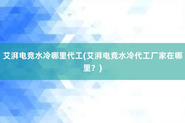 艾湃电竞水冷哪里代工(艾湃电竞水冷代工厂家在哪里？)