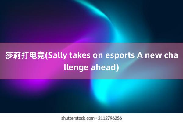 莎莉打电竞(Sally takes on esports A new challenge ahead)