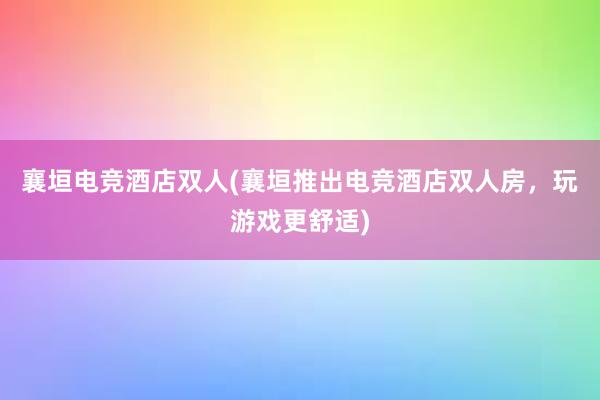 襄垣电竞酒店双人(襄垣推出电竞酒店双人房，玩游戏更舒适)