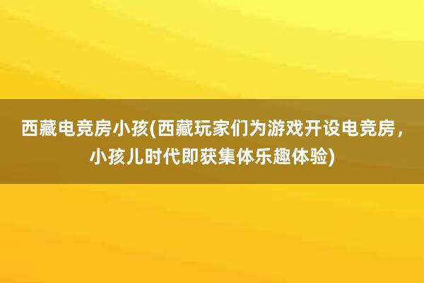 西藏电竞房小孩(西藏玩家们为游戏开设电竞房，小孩儿时代即获集体乐趣体验)