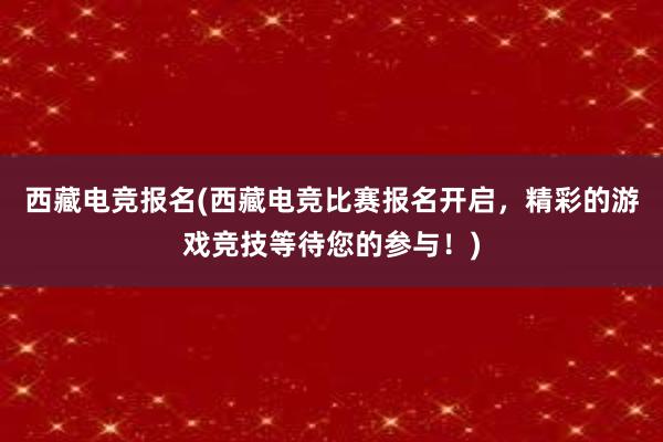 西藏电竞报名(西藏电竞比赛报名开启，精彩的游戏竞技等待您的参与！)