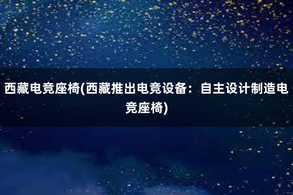 西藏电竞座椅(西藏推出电竞设备：自主设计制造电竞座椅)