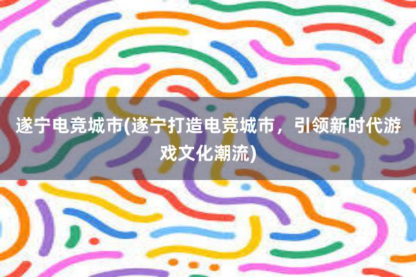 遂宁电竞城市(遂宁打造电竞城市，引领新时代游戏文化潮流)