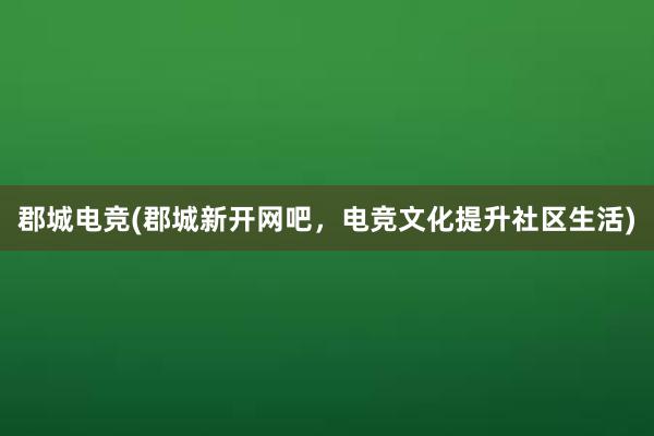 郡城电竞(郡城新开网吧，电竞文化提升社区生活)