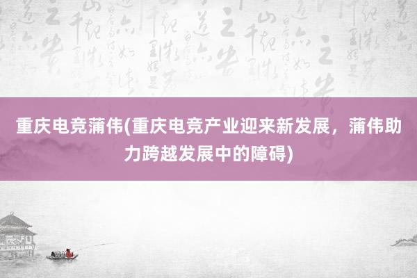 重庆电竞蒲伟(重庆电竞产业迎来新发展，蒲伟助力跨越发展中的障碍)