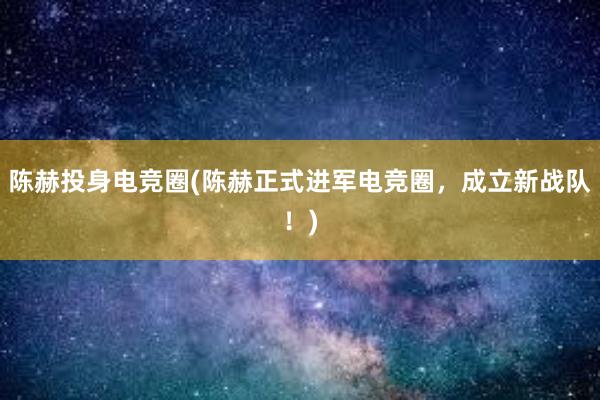 陈赫投身电竞圈(陈赫正式进军电竞圈，成立新战队！)