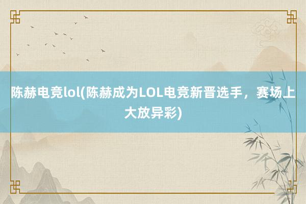 陈赫电竞lol(陈赫成为LOL电竞新晋选手，赛场上大放异彩)