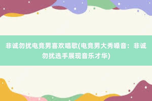 非诚勿扰电竞男喜欢唱歌(电竞男大秀嗓音：非诚勿扰选手展现音乐才华)