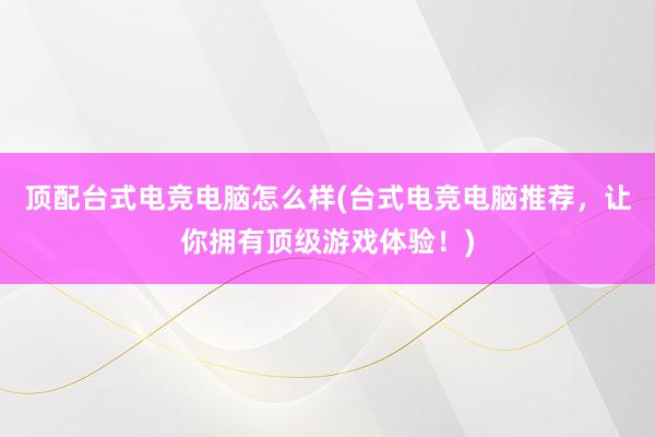 顶配台式电竞电脑怎么样(台式电竞电脑推荐，让你拥有顶级游戏体验！)