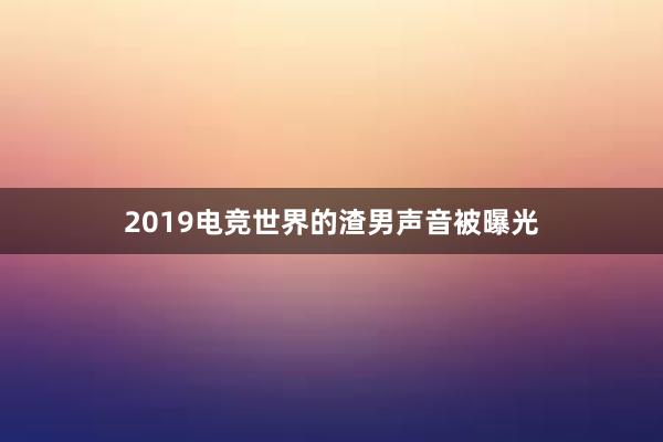 2019电竞世界的渣男声音被曝光