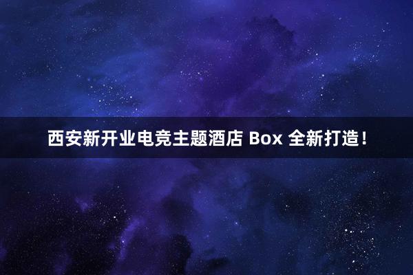 西安新开业电竞主题酒店 Box 全新打造！