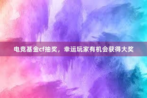 电竞基金cf抽奖，幸运玩家有机会获得大奖