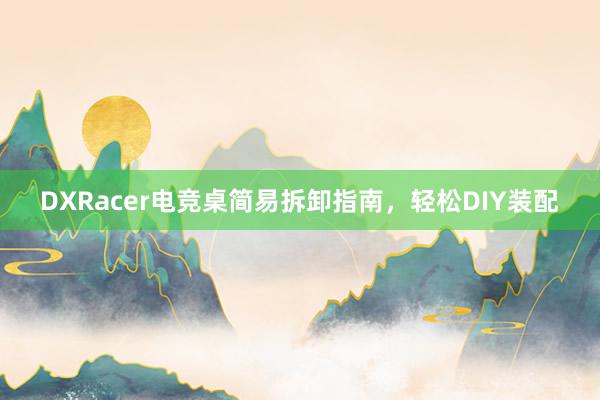 DXRacer电竞桌简易拆卸指南，轻松DIY装配